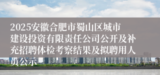 2025安徽合肥市蜀山区城市建设投资有限责任公司公开及补充招聘体检考察结果及拟聘用人员公示