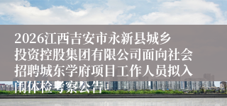2026江西吉安市永新县城乡投资控股集团有限公司面向社会招聘城东学府项目工作人员拟入闱体检考察公告