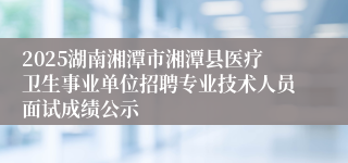 2025湖南湘潭市湘潭县医疗卫生事业单位招聘专业技术人员面试成绩公示