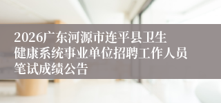2026广东河源市连平县卫生健康系统事业单位招聘工作人员笔试成绩公告