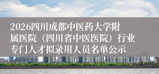 2026四川成都中医药大学附属医院（四川省中医医院）行业专门人才拟录用人员名单公示