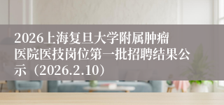2026上海复旦大学附属肿瘤医院医技岗位第一批招聘结果公示（2026.2.10）