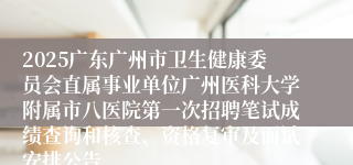 2025广东广州市卫生健康委员会直属事业单位广州医科大学附属市八医院第一次招聘笔试成绩查询和核查、资格复审及面试安排公告