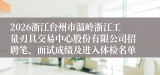 2026浙江台州市温岭浙江工量刃具交易中心股份有限公司招聘笔、面试成绩及进入体检名单