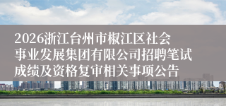 2026浙江台州市椒江区社会事业发展集团有限公司招聘笔试成绩及资格复审相关事项公告