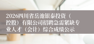 2026四川省岳池银泰投资（控股）有限公司招聘急需紧缺专业人才（会计）综合成绩公示