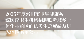 2025年度洛阳市卫生健康系统医疗卫生机构招聘联考城乡一体化示范区面试考生总成绩及进入体检名单公示