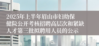 2025年上半年眉山市妇幼保健院公开考核招聘高层次和紧缺人才第三批拟聘用人员的公示