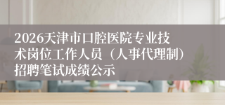 2026天津市口腔医院专业技术岗位工作人员（人事代理制）招聘笔试成绩公示