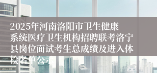 2025年河南洛阳市卫生健康系统医疗卫生机构招聘联考洛宁县岗位面试考生总成绩及进入体检名单公示