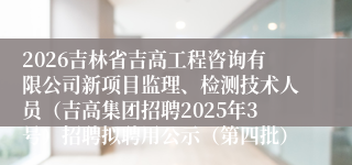 2026吉林省吉高工程咨询有限公司新项目监理、检测技术人员（吉高集团招聘2025年3号）招聘拟聘用公示（第四批）