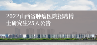 2022山西省肿瘤医院招聘博士研究生25人公告