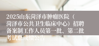2025山东菏泽市肿瘤医院（菏泽市公共卫生临床中心）招聘备案制工作人员第一批、第二批考试总成绩公告