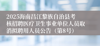 2025海南昌江黎族自治县考核招聘医疗卫生事业单位人员取消拟聘用人员公告(第8号)