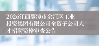 2026江西鹰潭市余江区工业投资集团有限公司全资子公司人才招聘资格审查公告