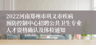 2022河南郑州市巩义市疾病预防控制中心招聘公共卫生专业人才资格确认及体检通知