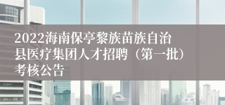 2022海南保亭黎族苗族自治县医疗集团人才招聘（第一批）考核公告