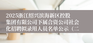 2025浙江绍兴滨海新区控股集团有限公司下属合资公司社会化招聘拟录用人员名单公示（二）