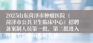 2025山东菏泽市肿瘤医院（菏泽市公共卫生临床中心）招聘备案制人员第一批、第二批进入体检考察范围人员名单