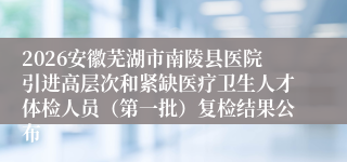 2026安徽芜湖市南陵县医院引进高层次和紧缺医疗卫生人才体检人员（第一批）复检结果公布