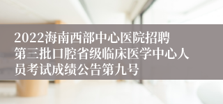 2022海南西部中心医院招聘第三批口腔省级临床医学中心人员考试成绩公告第九号