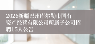 2026新疆巴州库尔勒市国有资产经营有限公司所属子公司招聘15人公告