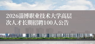2026淄博职业技术大学高层次人才长期招聘100人公告