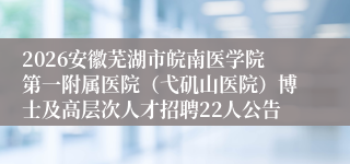 2026安徽芜湖市皖南医学院第一附属医院（弋矶山医院）博士及高层次人才招聘22人公告