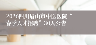 2026四川眉山市中医医院“春季人才招聘”30人公告