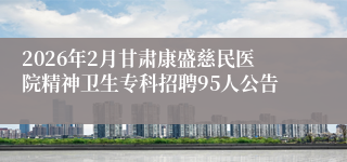 2026年2月甘肃康盛慈民医院精神卫生专科招聘95人公告