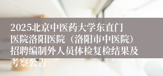 2025北京中医药大学东直门医院洛阳医院（洛阳市中医院）招聘编制外人员体检复检结果及考察公告