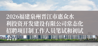 2026福建泉州晋江市惠众水利投资开发建设有限公司常态化招聘项目制工作人员笔试和初试公告