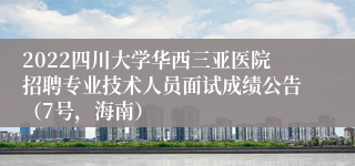 2022四川大学华西三亚医院招聘专业技术人员面试成绩公告（7号，海南）