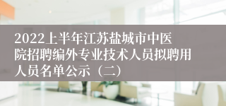 2022上半年江苏盐城市中医院招聘编外专业技术人员拟聘用人员名单公示（二）