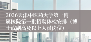 2026天津中医药大学第一附属医院第一批招聘体检安排(博士或副高及以上人员岗位)