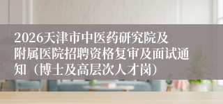 2026天津市中医药研究院及附属医院招聘资格复审及面试通知（博士及高层次人才岗）