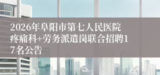 2026年阜阳市第七人民医院疼痛科+劳务派遣岗联合招聘17名公告