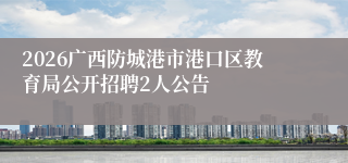 2026广西防城港市港口区教育局公开招聘2人公告