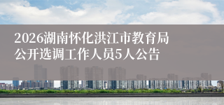 2026湖南怀化洪江市教育局公开选调工作人员5人公告