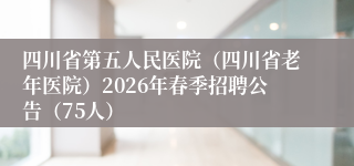 四川省第五人民医院（四川省老年医院）2026年春季招聘公告（75人）