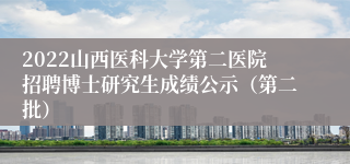 2022山西医科大学第二医院招聘博士研究生成绩公示（第二批）