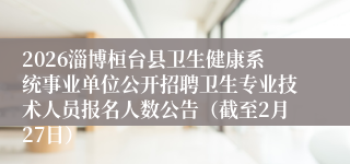 2026淄博桓台县卫生健康系统事业单位公开招聘卫生专业技术人员报名人数公告（截至2月27日）