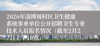 2026年淄博周村区卫生健康系统事业单位公开招聘卫生专业技术人员报名情况（截至2月27日上午10点）