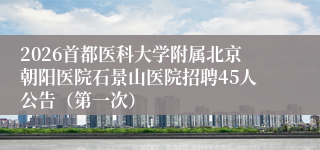 2026首都医科大学附属北京朝阳医院石景山医院招聘45人公告(第一次)