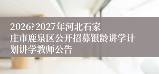 2026?2027年河北石家庄市鹿泉区公开招募银龄讲学计划讲学教师公告