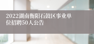 2022湖南衡阳石鼓区事业单位招聘50人公告