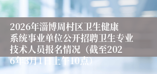 2026年淄博周村区卫生健康系统事业单位公开招聘卫生专业技术人员报名情况（截至2026年3月1日上午10点）
