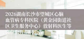 2026湖南长沙市望城区心脑血管病专科医院（黄金园街道社区卫生服务中心）放射科医生等岗位公开招聘公告