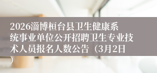2026淄博桓台县卫生健康系统事业单位公开招聘卫生专业技术人员报名人数公告(3月2日)