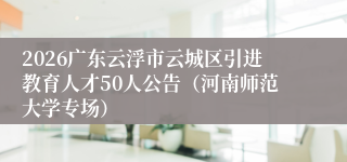 2026广东云浮市云城区引进教育人才50人公告（河南师范大学专场）